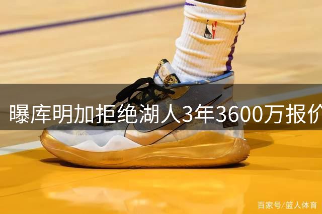 曝库明加拒绝湖人3年3600万报价 更倾向短期合同掌握主动权